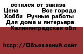 остался от заказа › Цена ­ 3 500 - Все города Хобби. Ручные работы » Для дома и интерьера   . Калининградская обл.